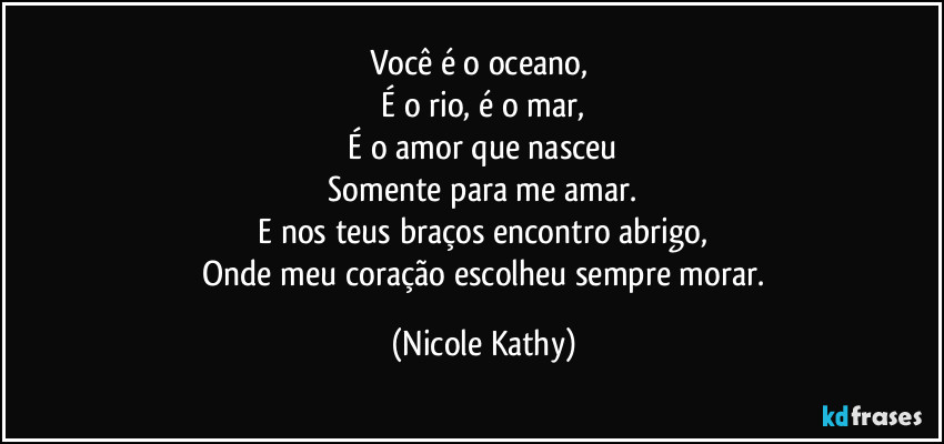 Você é o oceano,  
   É o rio, é o mar,  
   É o amor que nasceu  
   Somente para me amar.  
   E nos teus braços encontro abrigo,  
   Onde meu coração escolheu sempre morar. (Nicole Kathy)