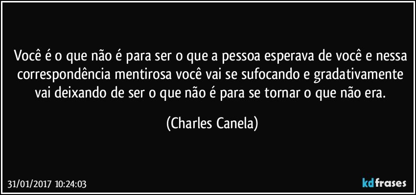 Você é o que não é para ser o que a pessoa esperava de você e nessa correspondência mentirosa você vai se sufocando e gradativamente vai deixando de ser o que não é para se tornar o que não era. (Charles Canela)