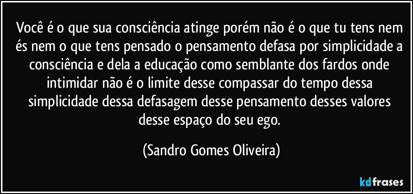 Você é o que sua consciência atinge porém não é o que tu tens nem és nem o que tens pensado o pensamento defasa por simplicidade a consciência e dela a educação como semblante dos fardos onde intimidar não é o limite desse compassar do tempo dessa simplicidade dessa defasagem desse pensamento desses valores desse espaço do seu ego. (Sandro Gomes Oliveira)