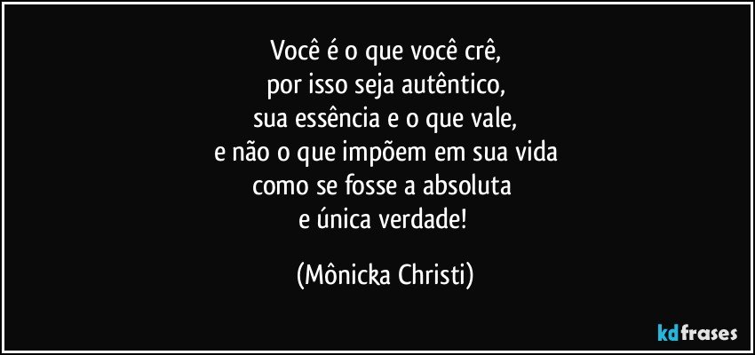 Você é o que você crê,
por isso seja autêntico,
sua essência e o que vale,
e não o que impõem em sua vida
como se fosse a absoluta 
e única verdade! (Mônicka Christi)