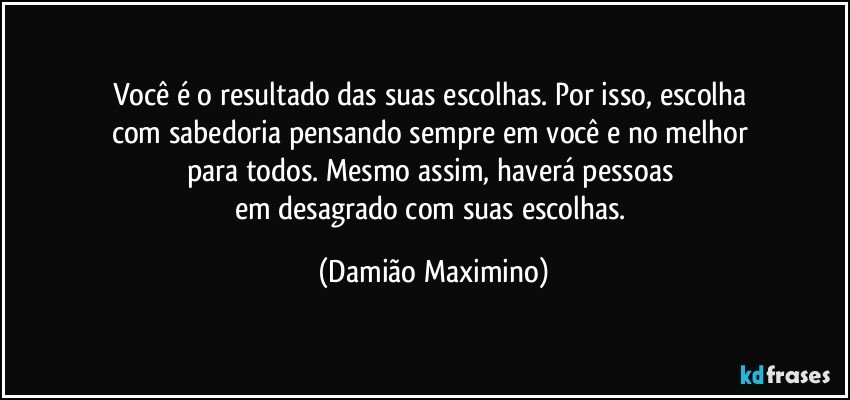 Você é o resultado das suas escolhas. Por isso, escolha 
com sabedoria pensando sempre em você e no melhor 
para todos. Mesmo assim, haverá pessoas 
em desagrado com suas escolhas. (Damião Maximino)