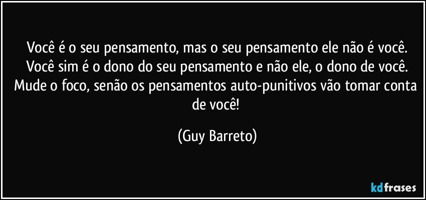 Você é o seu pensamento, mas o seu pensamento ele não é você.
Você sim é o dono do seu pensamento e não ele, o dono de você.
Mude o foco, senão os pensamentos auto-punitivos vão tomar conta de você! (Guy Barreto)