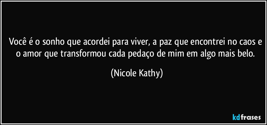 Você é o sonho que acordei para viver, a paz que encontrei no caos e o amor que transformou cada pedaço de mim em algo mais belo. (Nicole Kathy)