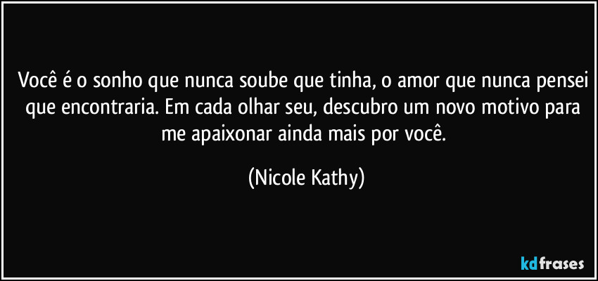 Você é o sonho que nunca soube que tinha, o amor que nunca pensei que encontraria. Em cada olhar seu, descubro um novo motivo para me apaixonar ainda mais por você. (Nicole Kathy)