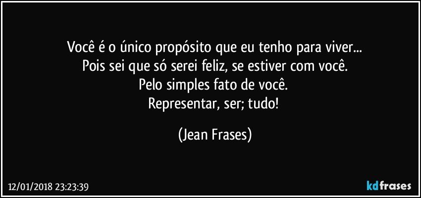 Você é o único propósito que eu tenho para viver...
Pois sei que só serei feliz, se estiver com você.
Pelo simples fato de você. 
Representar, ser; tudo! (Jean Frases)