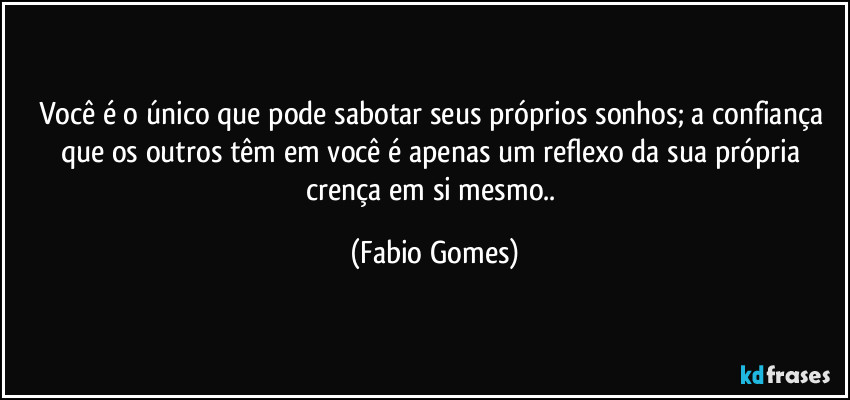 Você é o único que pode sabotar seus próprios sonhos; a confiança que os outros têm em você é apenas um reflexo da sua própria crença em si mesmo.. (Fabio Gomes)