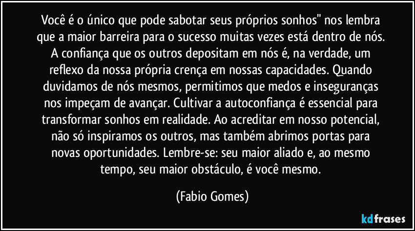 Você é o único que pode sabotar seus próprios sonhos" nos lembra que a maior barreira para o sucesso muitas vezes está dentro de nós. A confiança que os outros depositam em nós é, na verdade, um reflexo da nossa própria crença em nossas capacidades. Quando duvidamos de nós mesmos, permitimos que medos e inseguranças nos impeçam de avançar. Cultivar a autoconfiança é essencial para transformar sonhos em realidade. Ao acreditar em nosso potencial, não só inspiramos os outros, mas também abrimos portas para novas oportunidades. Lembre-se: seu maior aliado e, ao mesmo tempo, seu maior obstáculo, é você mesmo. (Fabio Gomes)