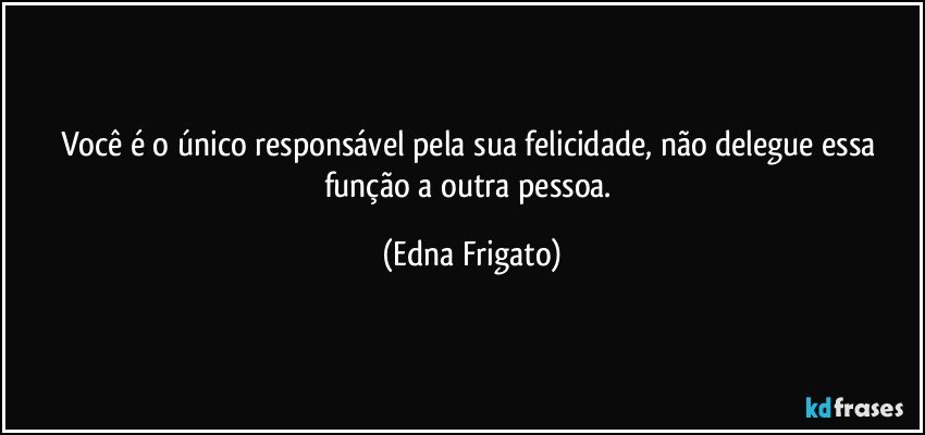 Você é o único responsável pela sua felicidade, não delegue essa função a outra pessoa. (Edna Frigato)