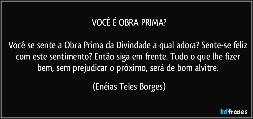 VOCÊ É OBRA PRIMA?

Você se sente a Obra Prima da Divindade a qual adora? Sente-se feliz com este sentimento? Então siga em frente. Tudo o que lhe fizer bem, sem prejudicar o próximo, será de bom alvitre. (Enéias Teles Borges)