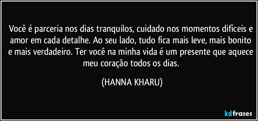 Você é parceria nos dias tranquilos, cuidado nos momentos difíceis e amor em cada detalhe. Ao seu lado, tudo fica mais leve, mais bonito e mais verdadeiro. Ter você na minha vida é um presente que aquece meu coração todos os dias. (HANNA KHARU)