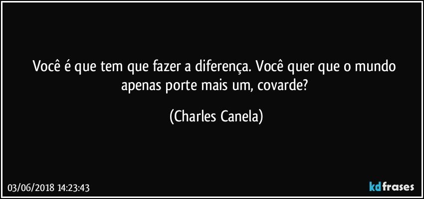 Você é que tem que fazer a diferença. Você quer que o mundo apenas porte mais um, covarde? (Charles Canela)