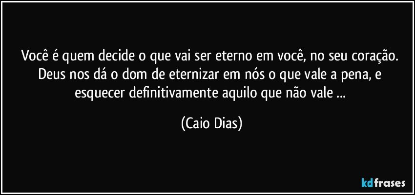 Você é quem decide o que vai ser eterno em você, no seu coração. Deus nos dá o dom de eternizar em nós o que vale a pena, e esquecer definitivamente aquilo que não vale ... (Caio Dias)