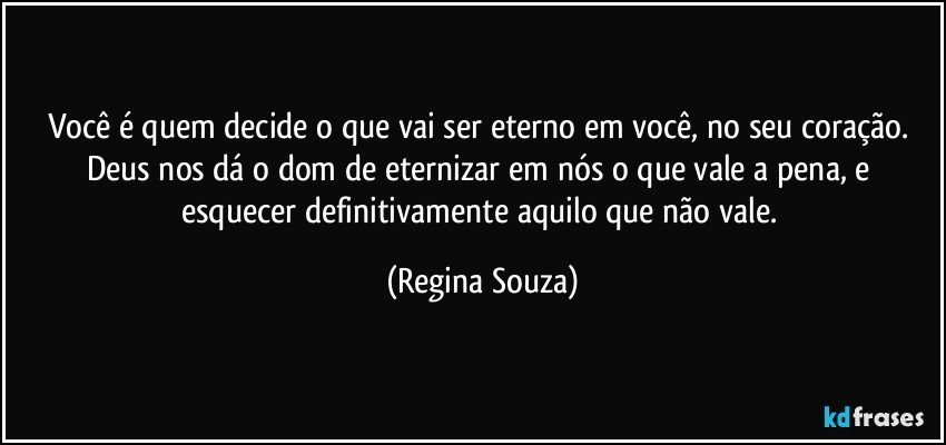 Você é quem decide o que vai ser eterno em você, no seu coração. Deus nos dá o dom de eternizar em nós o que vale a pena, e esquecer definitivamente aquilo que não vale. (Regina Souza)