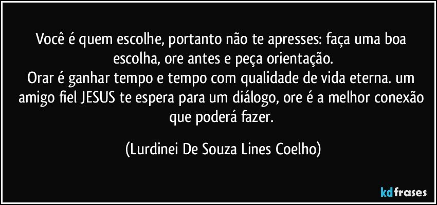 Você é quem escolhe, portanto não te apresses: faça uma boa escolha, ore antes e peça orientação.
Orar é ganhar tempo e tempo com qualidade de vida eterna. um amigo fiel JESUS te espera para um diálogo, ore é a melhor conexão que poderá fazer. (Lurdinei De Souza Lines Coelho)