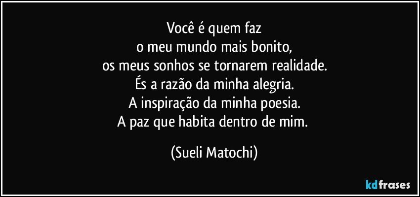 Você é quem faz
o meu mundo mais bonito,
os meus sonhos se tornarem realidade.
És a razão da minha alegria.
A inspiração da minha poesia.
A paz que habita dentro de mim. (Sueli Matochi)