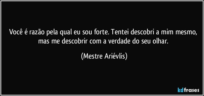 Você é razão pela qual eu sou forte. Tentei descobri a mim mesmo, mas me descobrir com a verdade do seu olhar. (Mestre Ariévlis)