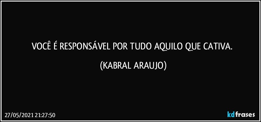 VOCÊ É RESPONSÁVEL POR TUDO AQUILO QUE CATIVA. (KABRAL ARAUJO)