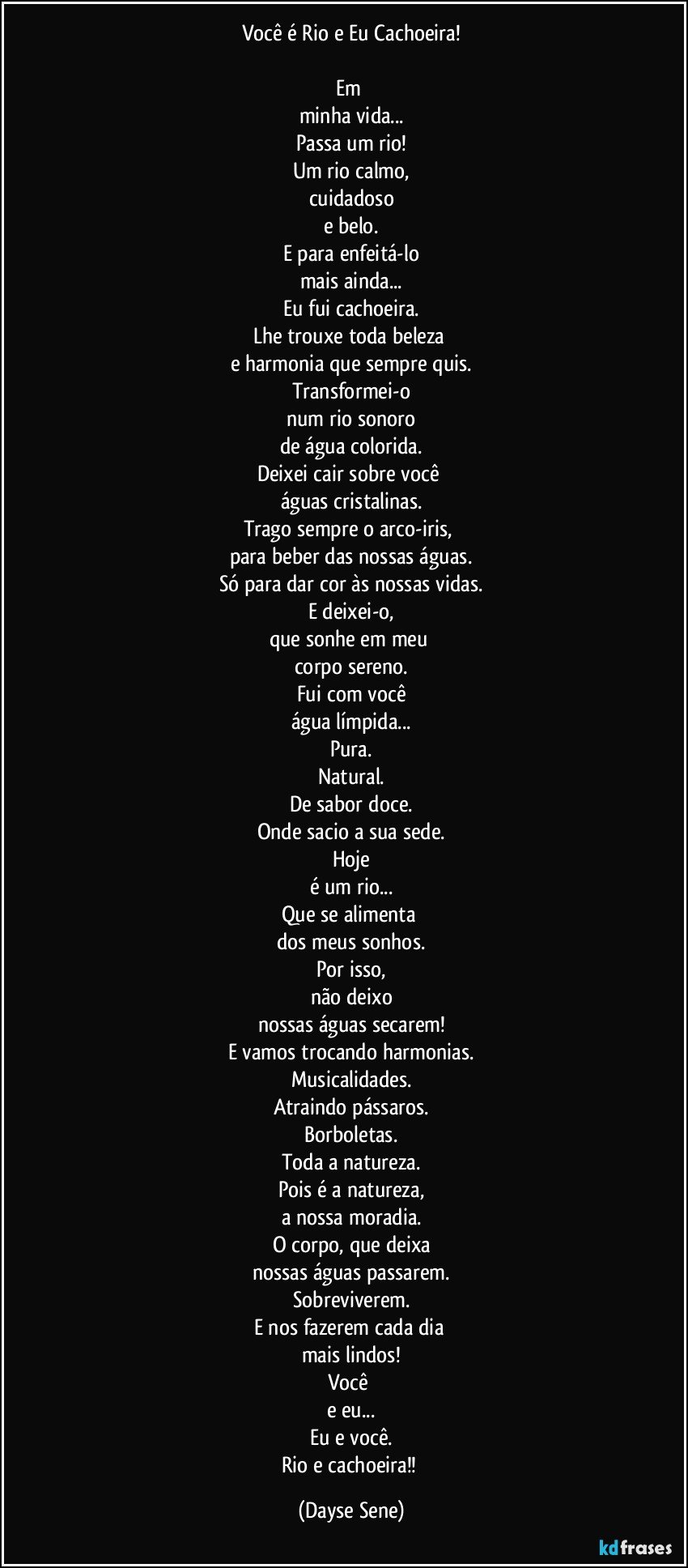 Você é Rio e Eu Cachoeira!

Em 
minha vida...
Passa um rio!
Um rio calmo,
cuidadoso
e belo.
E para enfeitá-lo
mais ainda...
Eu fui cachoeira.
Lhe trouxe toda beleza 
e harmonia que sempre quis.
Transformei-o
num rio sonoro
de água colorida.
Deixei cair sobre você 
águas cristalinas.
Trago sempre o arco-iris, 
para beber das nossas águas.
Só para dar cor às nossas vidas.
E deixei-o,
que sonhe em meu 
corpo sereno.
Fui com você
água límpida...
Pura.
Natural.
De sabor doce.
Onde sacio a sua sede.
Hoje
é um rio...
Que se alimenta 
dos meus sonhos.
Por isso,
não deixo
nossas águas secarem!
E vamos trocando harmonias.
Musicalidades.
Atraindo pássaros.
Borboletas.
Toda a natureza.
Pois é a natureza,
a nossa moradia.
O corpo, que deixa
nossas águas passarem.
Sobreviverem.
E nos fazerem cada dia 
mais lindos!
Você 
e eu...
Eu e você.
Rio e cachoeira!! (Dayse Sene)