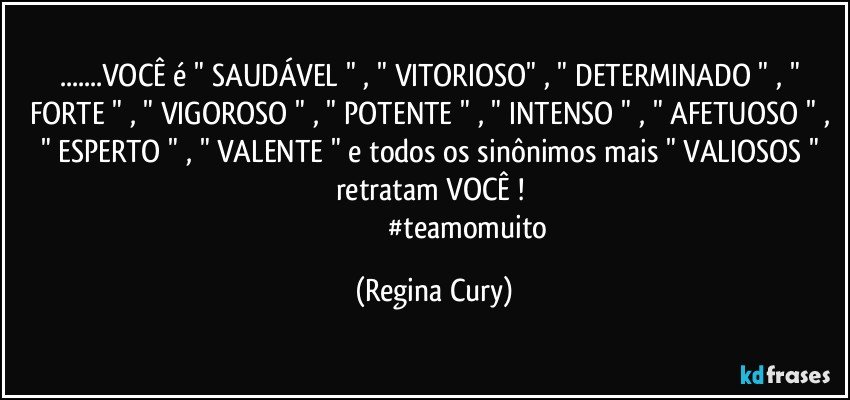 ...VOCÊ  é    " SAUDÁVEL " , " VITORIOSO" , " DETERMINADO " , " FORTE " , " VIGOROSO " , " POTENTE " , " INTENSO " , " AFETUOSO " , " ESPERTO " , " VALENTE "  e todos os sinônimos mais " VALIOSOS  "  retratam   VOCÊ ! 
                                       #teamomuito (Regina Cury)