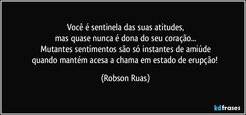 Você é sentinela das suas atitudes,
mas quase nunca é dona do seu coração...
Mutantes sentimentos são só instantes de amiúde
quando mantém acesa a chama em estado de erupção! (Robson Ruas)