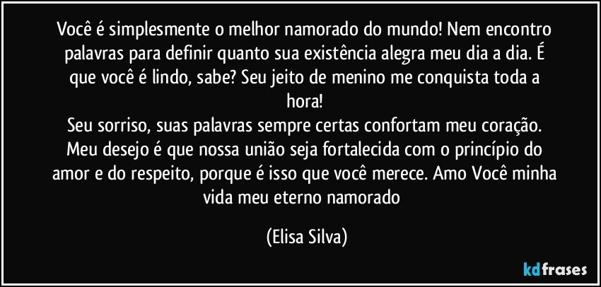 Você é simplesmente o melhor namorado do mundo! Nem encontro palavras para definir quanto sua existência alegra meu dia a dia. É que você é lindo, sabe? Seu jeito de menino me conquista toda a hora! 
Seu sorriso, suas palavras sempre certas confortam meu coração. Meu desejo é que nossa união seja fortalecida com o princípio do amor e do respeito, porque é isso que você merece. Amo Você minha vida meu eterno namorado❤ (Elisa Silva)