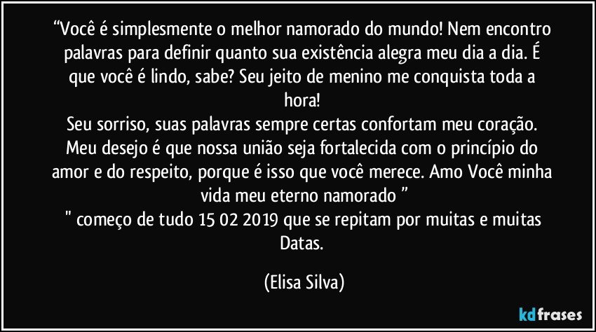 “Você é simplesmente o melhor namorado do mundo! Nem encontro palavras para definir quanto sua existência alegra meu dia a dia. É que você é lindo, sabe? Seu jeito de menino me conquista toda a hora! 
Seu sorriso, suas palavras sempre certas confortam meu coração. Meu desejo é que nossa união seja fortalecida com o princípio do amor e do respeito, porque é isso que você merece. Amo Você minha vida meu eterno namorado❤”
  " começo de tudo 15/02/2019 que se repitam por muitas e muitas Datas. (Elisa Silva)