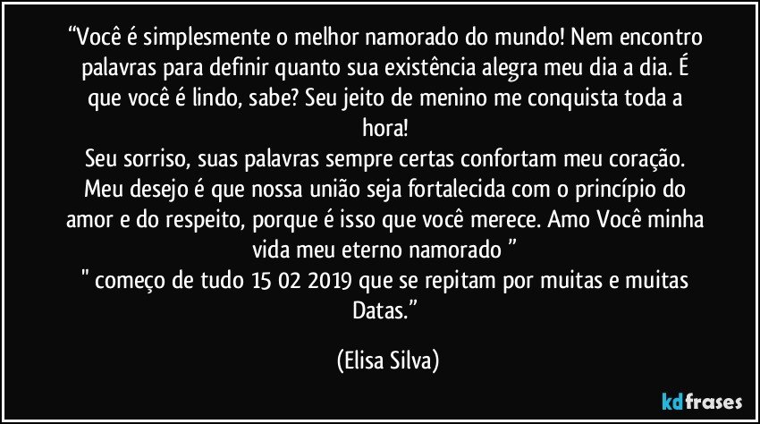 “Você é simplesmente o melhor namorado do mundo! Nem encontro palavras para definir quanto sua existência alegra meu dia a dia. É que você é lindo, sabe? Seu jeito de menino me conquista toda a hora! 
Seu sorriso, suas palavras sempre certas confortam meu coração. Meu desejo é que nossa união seja fortalecida com o princípio do amor e do respeito, porque é isso que você merece. Amo Você minha vida meu eterno namorado❤” 
" começo de tudo 15/02/2019 que se repitam por muitas e muitas Datas.” (Elisa Silva)