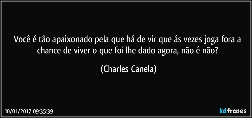 Você é tão apaixonado pela que há de vir que ás vezes joga fora a chance de viver o que foi lhe dado agora, não é não? (Charles Canela)