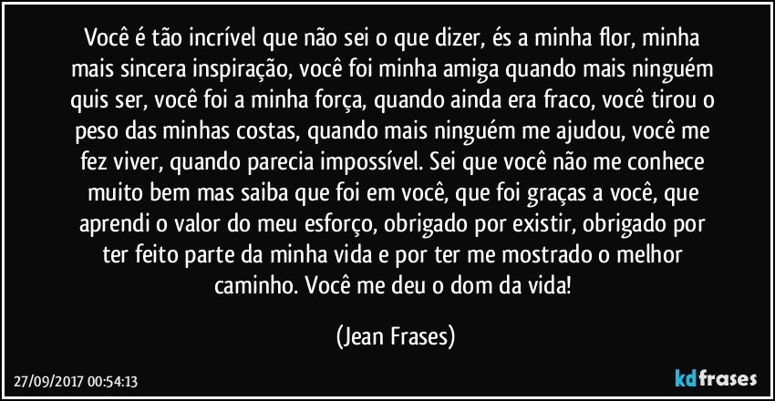 Você é tão incrível que não sei o que dizer, és a minha flor, minha mais sincera inspiração, você foi minha amiga quando mais ninguém quis ser, você foi a minha força, quando ainda era fraco, você tirou o peso das minhas costas, quando mais ninguém me ajudou, você me fez viver, quando parecia impossível. Sei que você não me conhece muito bem mas saiba que foi em você, que foi graças a você, que aprendi o valor do meu esforço, obrigado por existir, obrigado por ter feito parte da minha vida e por ter me mostrado o melhor caminho. Você me deu o dom da vida! (Jean Frases)