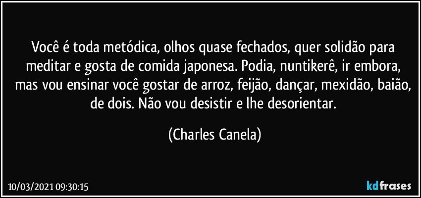 Você é toda metódica, olhos quase fechados, quer solidão para meditar e gosta de comida japonesa. Podia, nuntikerê, ir embora, mas vou ensinar você gostar de arroz, feijão, dançar, mexidão,  baião, de dois. Não vou desistir e lhe desorientar. (Charles Canela)