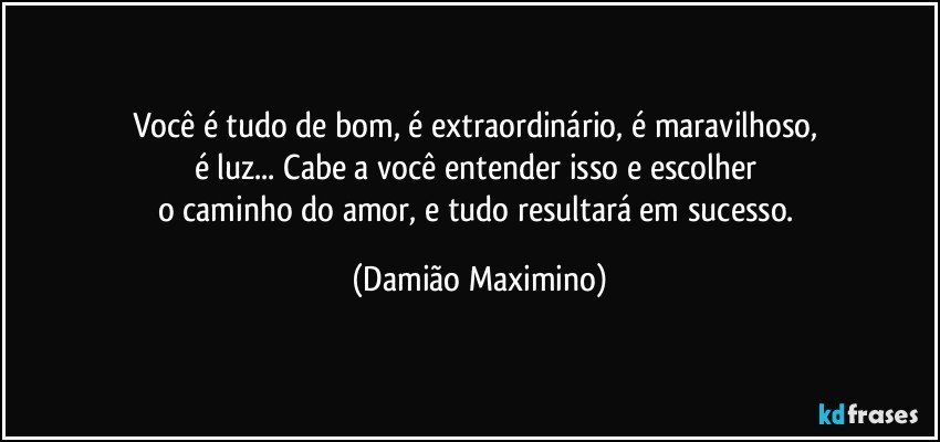 Você é tudo de bom, é extraordinário, é maravilhoso, 
é luz... Cabe a você entender isso e escolher 
o caminho do amor, e tudo resultará em sucesso. (Damião Maximino)