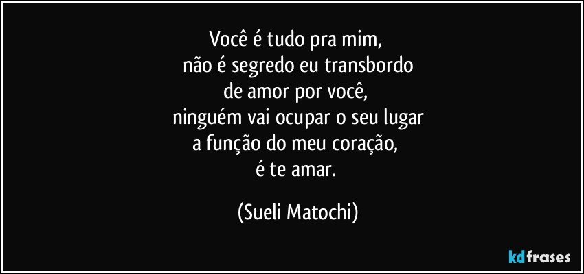 Você é tudo pra mim, 
não é segredo eu transbordo
de amor por você, 
ninguém vai ocupar o seu lugar
a função do meu coração, 
é te amar. (Sueli Matochi)