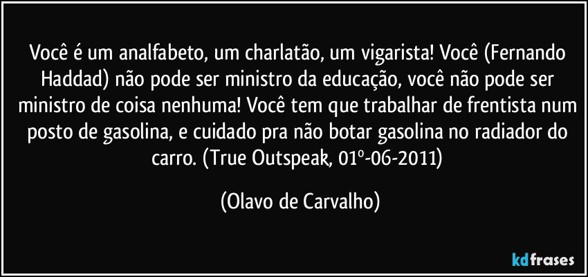 Você é um analfabeto, um charlatão, um vigarista! Você (Fernando Haddad) não pode ser ministro da educação, você não pode ser ministro de coisa nenhuma! Você tem que trabalhar de frentista num posto de gasolina, e cuidado pra não botar gasolina no radiador do carro. (True Outspeak, 01º-06-2011) (Olavo de Carvalho)