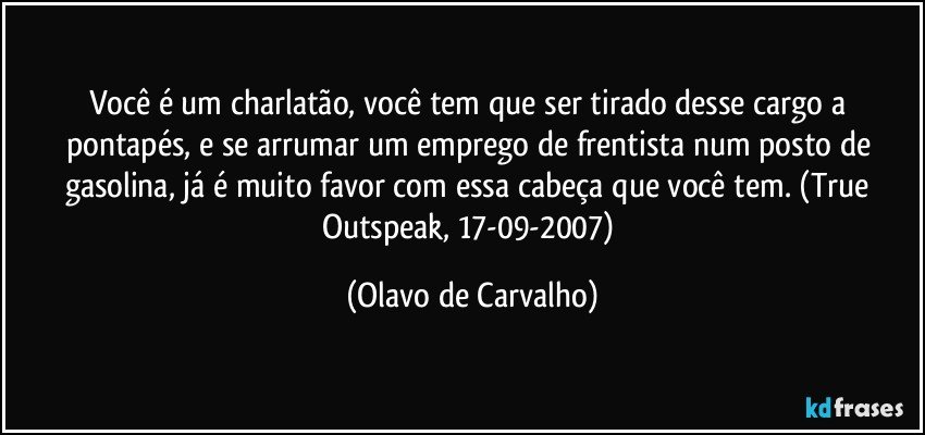 Você é um charlatão, você tem que ser tirado desse cargo a pontapés, e se arrumar um emprego de frentista num posto de gasolina, já é muito favor com essa cabeça que você tem. (True Outspeak, 17-09-2007) (Olavo de Carvalho)