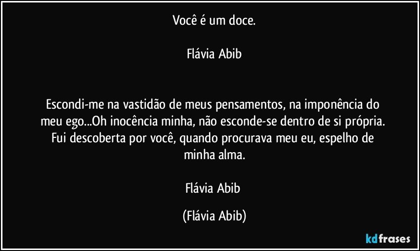 Você é um doce.

Flávia Abib


Escondi-me na vastidão de meus pensamentos, na imponência do meu ego...Oh inocência minha, não esconde-se dentro de si própria. Fui descoberta por você, quando procurava meu eu, espelho de minha alma.

Flávia Abib (Flávia Abib)