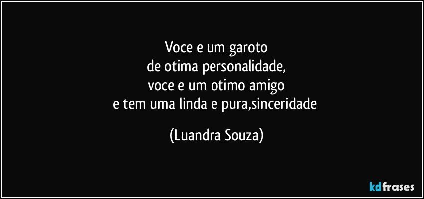 voce e um garoto
de otima personalidade,
voce e um otimo amigo
e tem uma linda e pura,sinceridade (Luandra Souza)