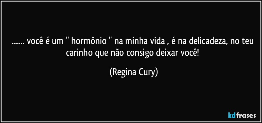 ... você é  um " hormônio "  na minha vida , é na delicadeza, no teu  carinho  que  não consigo  deixar  você! (Regina Cury)