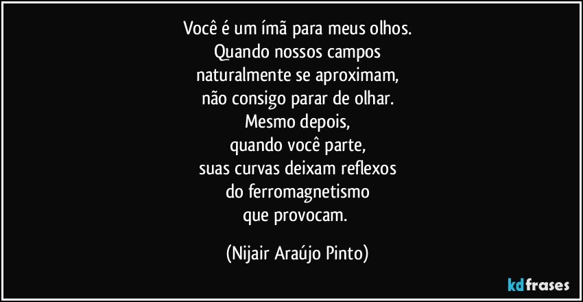 Você é um ímã para meus olhos.
Quando nossos campos
naturalmente se aproximam,
não consigo parar de olhar.
Mesmo depois,
quando você parte,
suas curvas deixam reflexos
do ferromagnetismo
que provocam. (Nijair Araújo Pinto)