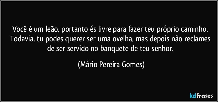 Você é um leão, portanto és livre para fazer teu próprio caminho. Todavia, tu podes querer ser uma ovelha, mas depois não reclames de ser servido no banquete de teu senhor. (Mário Pereira Gomes)