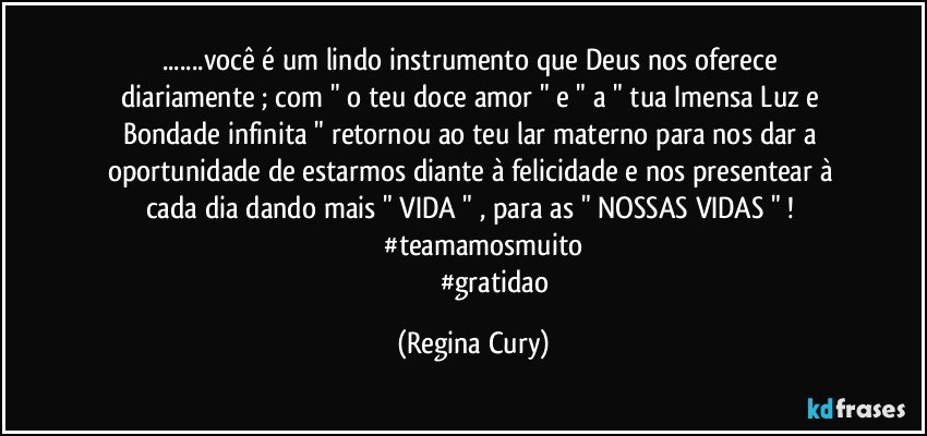 ...você é  um  lindo  instrumento   que Deus  nos oferece diariamente  ;  com "  o teu  doce amor "  e  " a "  tua  Imensa Luz e Bondade  infinita  " retornou ao teu lar materno    para nos dar   a oportunidade de estarmos   diante à  felicidade  e  nos presentear   à cada dia  dando mais   "  VIDA " , para  as " NOSSAS VIDAS " !  
               #teamamosmuito 
                         #gratidao (Regina Cury)