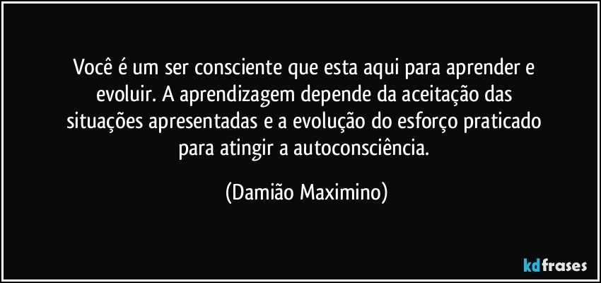 Você é um ser consciente que esta aqui para aprender e 
evoluir. A aprendizagem depende da aceitação das 
situações apresentadas e a evolução do esforço praticado 
para atingir a autoconsciência. (Damião Maximino)