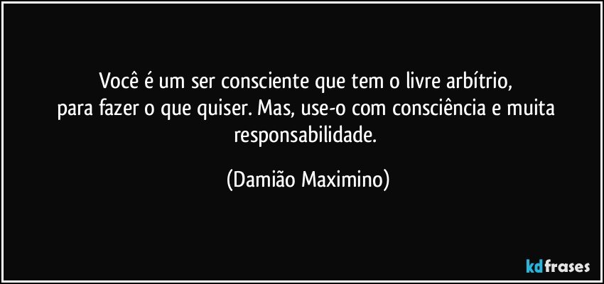 Você é um ser consciente que tem o livre arbítrio, 
para fazer o que quiser. Mas, use-o com consciência e muita responsabilidade. (Damião Maximino)