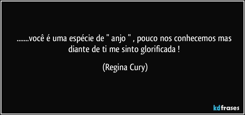 ...você é uma espécie de " anjo " , pouco nos conhecemos mas diante de ti me sinto glorificada ! (Regina Cury)