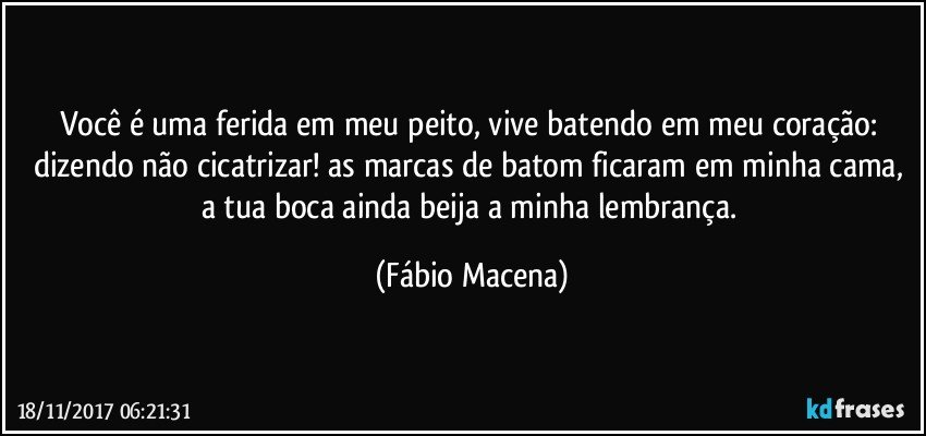 Você é uma ferida em meu peito, vive batendo em meu coração: dizendo não cicatrizar! as marcas de batom ficaram em minha cama, a tua boca ainda beija a minha lembrança. (Fábio Macena)