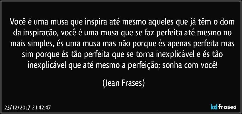 Você é uma musa que inspira até mesmo aqueles que já têm o dom da inspiração, você é uma musa que se faz perfeita até mesmo no mais simples, és uma musa mas não porque és apenas perfeita mas sim porque és tão perfeita que se torna inexplicável e és tão inexplicável que até mesmo a perfeição; sonha com você! (Jean Frases)