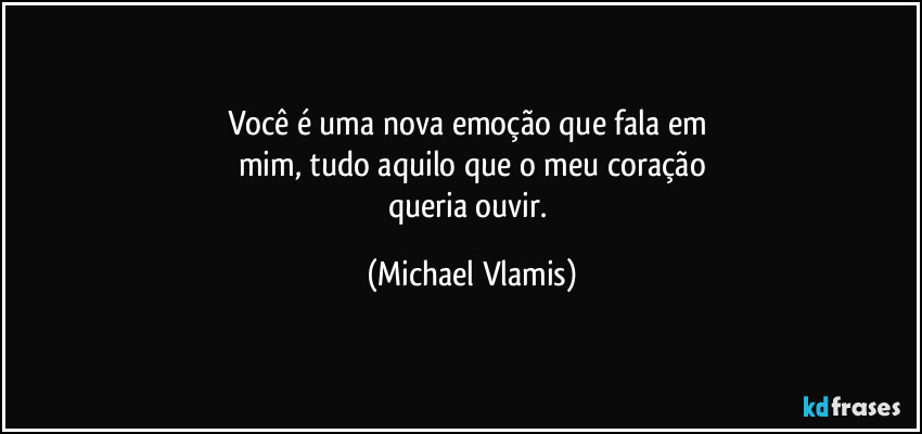 Você é uma nova emoção que fala em 
mim, tudo aquilo que o meu coração
queria ouvir. (Michael Vlamis)