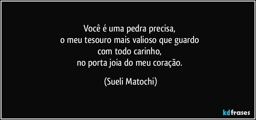 Você é uma pedra precisa, 
o meu tesouro mais valioso que guardo 
com todo carinho, 
no porta joia do meu coração. (Sueli Matochi)