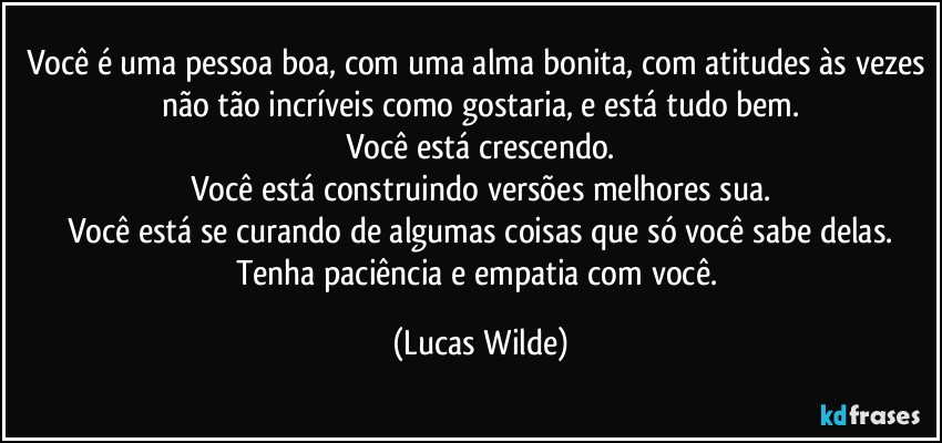 Você é uma pessoa boa, com uma alma bonita, com atitudes às vezes não tão incríveis como gostaria, e está tudo bem.
Você está crescendo.
Você está construindo versões melhores sua.
Você está se curando de algumas coisas que só você sabe delas.
Tenha paciência e empatia com você. (Lucas Wilde)