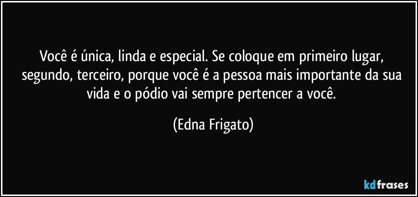 Você é única, linda e especial. Se coloque em primeiro lugar, segundo, terceiro, porque você é a pessoa mais importante da sua vida e o pódio vai sempre pertencer a você. (Edna Frigato)