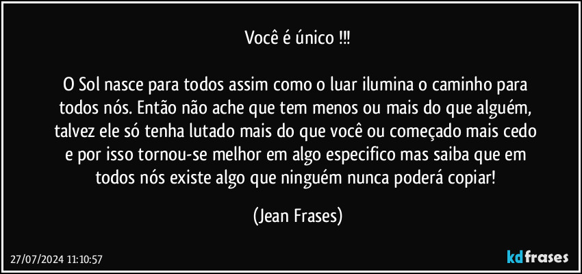 Você é único !!!

O Sol nasce para todos assim como o luar ilumina o caminho para todos nós. Então não ache que tem menos ou mais do que alguém, talvez ele só tenha lutado mais do que você ou começado mais cedo e por isso tornou-se melhor em algo especifico mas saiba que em todos nós existe algo que ninguém nunca poderá copiar! (Jean Frases)